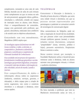 completarem, tornando-se uma sala de aula
híbrida, fazendo uso de salas de aula virtuais
como complemento ao que se ensina na sala
de aula presencial, agregando vídeos, gráﬁcos,
simulações e, sobretudo, criando um espaço
de interação entre os alunos, com Fóruns,
Chats e compartilhamento de conteúdos,
espaço este gerenciado pelo professor, que
guiará a descoberta, indicando sites conﬁáveis
e de acordo com os objetivos educacionais.
Concordando com este entendimento,
Magdalena (2003) explica que
As tecnologias capazes de funcionar em rede
(como o telefone, o rádio, a televisão, os
computadores e, ﬁnalmente a telemática)
preparam o caminho para o surgimento da
Chamada Sociedade do Conhecimento.
Essa sociedade está em processo de expansão e
fortalecimento à medida que generaliza o uso das
tecnologias que permitem digitalizar, armazenar
e transmitir todo tipo de dados e informações em
alta velocidade, através do mundo, usando a
internet.
Este compartilhamento de dados e
informações afetou todos os segmentos
(indústria, comércio, serviços, governo, e
educação), e abriu espaço para a criação de
novos segmentos, tais como o comércio
eletrônico e a educação à distância, entre
outras opções.
T E L É P O L I S
Concernente à Educação à distância, a
ﬁlosoﬁa já havia descrito a Telépolis, que seria
uma cidade virtual e eletrônica, em que as
p e s s o a s s e r i a m r e p r e s e n t a d a s p o r
personagens e poderiam se comunicar através
de tecnologias de comunicação digital.
Pelas características da Telépolis, pode ter
sido a inspiração do Second Life da atualidade,
em que pessoas criam suas personalidades
virtuais conforme querem (avatar), e vivem
relações sociais diariamente, compram
“propriedades” (casas, terrenos, prédios e
lojas), possuem automóveis, freqüentam
festas e assistem a aulas.
Neste cenário virtual, por exemplo, a
Faculdade Mackenzie utiliza o Second Life para
ministrar aulas à distância, onde os alunos
acessam seus personagens virtuais, e visitam
o auditório eletrônico.
Na hora marcada, o professor, que está na
Mackenzie ministrando aulas ao vivo, é
5
 