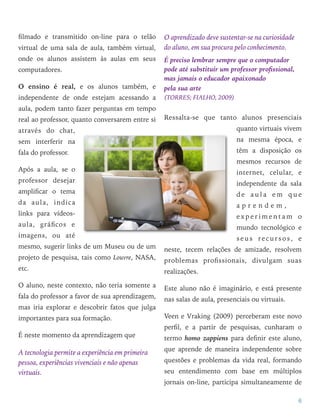 ﬁlmado e transmitido on-line para o telão
virtual de uma sala de aula, também virtual,
onde os alunos assistem às aulas em seus
computadores.
O ensino é real, e os alunos também, e
independente de onde estejam acessando a
aula, podem tanto fazer perguntas em tempo
real ao professor, quanto conversarem entre si
através do chat,
sem interferir na
fala do professor.
Após a aula, se o
professor desejar
ampliﬁcar o tema
da aula, indica
links para vídeos-
aula, gráﬁcos e
imagens, ou até
mesmo, sugerir links de um Museu ou de um
projeto de pesquisa, tais como Louvre, NASA,
etc.
O aluno, neste contexto, não teria somente a
fala do professor a favor de sua aprendizagem,
mas iria explorar e descobrir fatos que julga
importantes para sua formação.
É neste momento da aprendizagem que
A tecnologia permite a experiência em primeira
pessoa, experiências vivenciais e não apenas
virtuais.
O aprendizado deve sustentar-se na curiosidade
do aluno, em sua procura pelo conhecimento.
É preciso lembrar sempre que o computador
pode até substituir um professor proﬁssional,
mas jamais o educador apaixonado  
pela sua arte  
(TORRES; FIALHO, 2009)
Ressalta-se que tanto alunos presenciais
quanto virtuais vivem
na mesma época, e
têm a disposição os
mesmos recursos de
internet, celular, e
independente da sala
d e a u l a e m q u e
a p r e n d e m ,
e x p e r i m e n t a m o
mundo tecnológico e
seus recursos, e
neste, tecem relações de amizade, resolvem
problemas proﬁssionais, divulgam suas
realizações.
Este aluno não é imaginário, e está presente
nas salas de aula, presenciais ou virtuais.
Veen e Vraking (2009) perceberam este novo
perﬁl, e a partir de pesquisas, cunharam o
termo homo zappiens para deﬁnir este aluno,
que aprende de maneira independente sobre
questões e problemas da vida real, formando
seu entendimento com base em múltiplos
jornais on-line, participa simultaneamente de
6
 