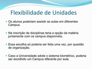 Flexibilidade de Unidades
 Os alunos poderiam assistir as aulas em diferentes
Campus.
 Na inscrição de disciplinas teria a opção da matéria
juntamente com os campus disponíveis.
 Essa escolha só poderia ser feita uma vez, por questão
de organização.
 Caso a Universidade adote o sistema biométrico, poderia
ser escolhido um Campus diferente por aula.
 