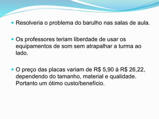  Resolveria o problema do barulho nas salas de aula.
 Os professores teriam liberdade de usar os
equipamentos de som sem atrapalhar a turma ao
lado.
 O preço das placas variam de R$ 5,90 à R$ 26,22,
dependendo do tamanho, material e qualidade.
Portanto um ótimo custo/benefício.
 
