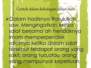 Contoh dalam kehidupan sehari-hari
Dalam hadisnya Rasulullah
saw. Mengingatkan ketika
salat berjama’ah hendaknya
imam memperpendek
salatnya ketika dalam salat
tersebut terdapat orang yang
sakit, orang tua,atau orang
yang mempunyai keperluan.
 