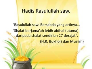 Hadis Rasulullah saw.
“Rasulullah saw. Bersabda yang artinya...
“Shalat berjama’ah lebih afdhal (utama)
daripada shalat sendirian 27 derajat”.
(H.R. Bukhori dan Muslim)
 