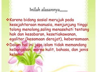 Inilah alasannya,,,,,,,,
Karena bidang sosial merujuk pada
kesejahteraan manusia, menjunjung tinggi
tolong menolong,saling menasehati tentang
hak dan kesabaran, kesetiakawanan,
egaliter (kesamaan derajat), kebersamaan.
Dalam hal ini juga islam tidak memandang
kebangsaan, warna kulit, bahasa, dan jenis
kelamin.
 