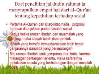 Dari penelitian jalaludin rahmat ia
menympulkan empat hal dari al-Qur’an
tentang kepedulian terhadap sosial
• Pertama Al-Qur’an dan kitab-kitab hadis, proporsi
terbesar ditunjukkan pada masalah sosial
• Kedua ketika urusan ibadah dan muamalah yang
penting, maka ibadah boleh diperpendek
• Ibadah yang bersifat kemasyarakatan lebih besar
ganjarannya daripada yang perseorangan
• Bila urusan ibadah tidak sempurna atau batal, karena
melanggar pantangan tertentu, maka kafaratnya
melakukan sesutu yang berhubungan dengan masalah
sosial.
 