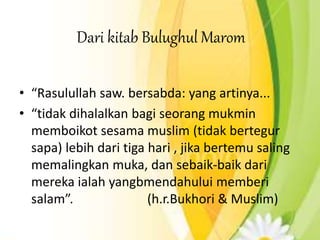 Dari kitab Bulughul Marom
• “Rasulullah saw. bersabda: yang artinya...
• “tidak dihalalkan bagi seorang mukmin
memboikot sesama muslim (tidak bertegur
sapa) lebih dari tiga hari , jika bertemu saling
memalingkan muka, dan sebaik-baik dari
mereka ialah yangbmendahului memberi
salam”. (h.r.Bukhori & Muslim)
 