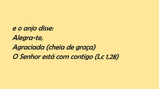 e o anjo disse:
Alegra-te,
Agraciada (cheia de graça)
O Senhor está com contigo (Lc 1,28)
 