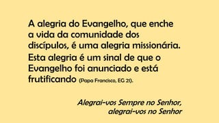 A alegria do Evangelho, que enche
a vida da comunidade dos
discípulos, é uma alegria missionária.
Esta alegria é um sinal de que o
Evangelho foi anunciado e está
frutificando (Papa Francisco, EG 21).
Alegrai-vos Sempre no Senhor,
alegrai-vos no Senhor
 
