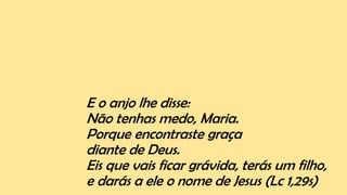 E o anjo lhe disse:
Não tenhas medo, Maria.
Porque encontraste graça
diante de Deus.
Eis que vais ficar grávida, terás um filho,
e darás a ele o nome de Jesus (Lc 1,29s)
 