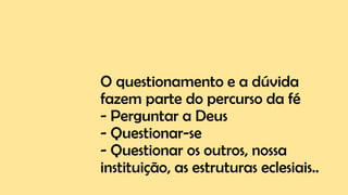 O questionamento e a dúvida
fazem parte do percurso da fé
- Perguntar a Deus
- Questionar-se
- Questionar os outros, nossa
instituição, as estruturas eclesiais..
 