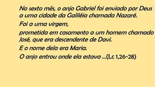No sexto mês, o anjo Gabriel foi enviado por Deus
a uma cidade da Galiléia chamada Nazaré.
Foi a uma virgem,
prometida em casamento a um homem chamado
José, que era descendente de Davi.
E o nome dela era Maria.
O anjo entrou onde ela estava ...(Lc 1,26-28)
 