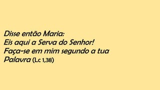 Disse então Maria:
Eis aqui a Serva do Senhor!
Faça-se em mim segundo a tua
Palavra (Lc 1,38)
 