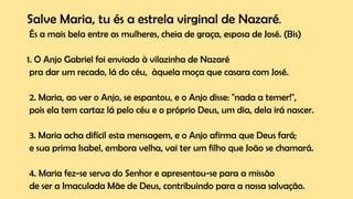 Salve Maria, tu és a estrela virginal de Nazaré.
És a mais bela entre as mulheres, cheia de graça, esposa de José. (Bis)
1. O Anjo Gabriel foi enviado à vilazinha de Nazaré
pra dar um recado, lá do céu, àquela moça que casara com José.
2. Maria, ao ver o Anjo, se espantou, e o Anjo disse: "nada a temer!",
pois ela tem cartaz lá pelo céu e o próprio Deus, um dia, dela irá nascer.
3. Maria acha difícil esta mensagem, e o Anjo afirma que Deus fará;
e sua prima Isabel, embora velha, vai ter um filho que João se chamará.
4. Maria fez-se serva do Senhor e apresentou-se para a missão
de ser a Imaculada Mãe de Deus, contribuindo para a nossa salvação.
 
