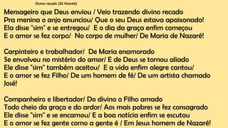 Divino recado (Zé Vicente)
Mensageiro que Deus enviou / Veio trazendo divino recado
Pra menina o anjo anunciou/ Que o seu Deus estava apaixonado!
Ela disse "sim" e se entregou/ E o dia da graça enfim começou
E o amor se fez corpo/ No corpo de mulher/ De Maria de Nazaré!
Carpinteiro e trabalhador/ De Maria enamorado
Se envolveu no mistério do amor/ E de Deus se tornou aliado
Ele disse "sim" também aceitou/ E a vida enfim alegre cantou/
E o amor se fez Filho/ De um homem de fé/ De um artista chamado
José!
Companheiro e libertador/ Do divino o Filho amado
Todo cheio da graça e do ardor/ Aos mais pobres se fez consagrado
Ele disse "sim" e se encarnou/ E a boa notícia enfim se escutou
E o amor se fez gente como a gente é / Em Jesus homem de Nazaré!
 