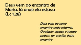 Deus vem ao encontro de
Maria, lá onde ela estava
(Lc 1,28)
Deus vem ao nosso
encontro onde estamos.
Qualquer espaço e tempo
podem ser ocasião deste
encontro
 