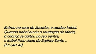 Entrou na casa de Zacarias, e saudou Isabel.
Quando Isabel ouviu a saudação de Maria,
a criança se agitou no seu ventre,
e Isabel ficou cheia do Espírito Santo ..
(Lc 1,40-41)
 