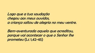 Logo que a tua saudação
chegou aos meus ouvidos,
a criança saltou de alegria no meu ventre.
Bem-aventurada aquela que acreditou,
porque vai acontecer o que o Senhor lhe
prometeu (Lc 1,42-45)
 