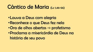 Cântico de Maria (Lc 1,46-56)
•Louva a Deus com alegria
•Reconhece o que Deus fez nela
•Ora de olhos abertos -> profetismo
•Proclama a misericórdia de Deus na
história de seu povo
 