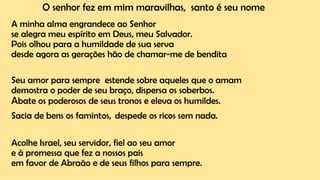 O senhor fez em mim maravilhas, santo é seu nome
A minha alma engrandece ao Senhor
se alegra meu espírito em Deus, meu Salvador.
Pois olhou para a humildade de sua serva
desde agora as gerações hão de chamar-me de bendita
Seu amor para sempre estende sobre aqueles que o amam
demostra o poder de seu braço, dispersa os soberbos.
Abate os poderosos de seus tronos e eleva os humildes.
Sacia de bens os famintos, despede os ricos sem nada.
Acolhe Israel, seu servidor, fiel ao seu amor
e à promessa que fez a nossos pais
em favor de Abraão e de seus filhos para sempre.
 