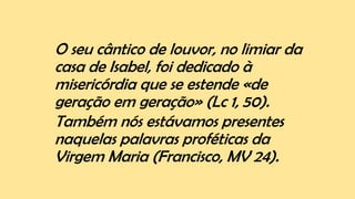 O seu cântico de louvor, no limiar da
casa de Isabel, foi dedicado à
misericórdia que se estende «de
geração em geração» (Lc 1, 50).
Também nós estávamos presentes
naquelas palavras proféticas da
Virgem Maria (Francisco, MV 24).
 