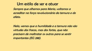 Um estilo de ser e atuar
Sempre que olhamos para Maria, voltamos a
acreditar na força revolucionária da ternura e do
afeto.
Nela, vemos que a humildade e a ternura não são
virtudes dos fracos, mas dos fortes, que não
precisam de maltratar os outros para se sentir
importantes (EG 288).
 