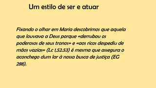 Um estilo de ser e atuar
Fixando o olhar em Maria descobrimos que aquela
que louvava a Deus porque «derrubou os
poderosos de seus tronos» e «aos ricos despediu de
mãos vazias» (Lc 1,52.53) é mesma que assegura o
aconchego dum lar à nossa busca de justiça (EG
288).
 