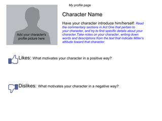 My profile page Character Name Have your character introduce him/herself:  Read the commentary sections in Act One that pertain to your character, and try to find specific details about your character.Take notes on your character, writing down words and descriptions from the text that indicate Miller’s attitude toward that character.  Likes:  What motivates your character in a positive way?  Dislikes:   What motivates your character in a negative way?  