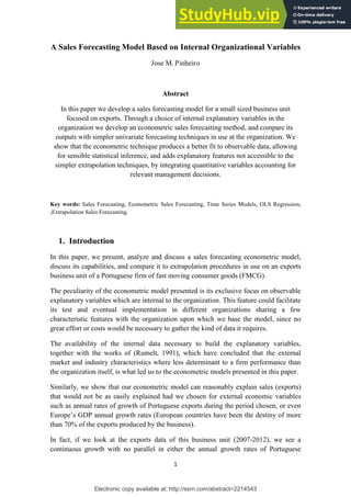 Electronic copy available at: http://ssrn.com/abstract=2214543
1
A Sales Forecasting Model Based on Internal Organizational Variables
Jose M. Pinheiro
Abstract
In this paper we develop a sales forecasting model for a small sized business unit
focused on exports. Through a choice of internal explanatory variables in the
organization we develop an econometric sales forecasting method, and compare its
outputs with simpler univariate forecasting techniques in use at the organization. We
show that the econometric technique produces a better fit to observable data, allowing
for sensible statistical inference, and adds explanatory features not accessible to the
simpler extrapolation techniques, by integrating quantitative variables accounting for
relevant management decisions.
Key words: Sales Forecasting, Econometric Sales Forecasting, Time Series Models, OLS Regression,
,Extrapolation Sales Forecasting.
1. Introduction
In this paper, we present, analyze and discuss a sales forecasting econometric model,
discuss its capabilities, and compare it to extrapolation procedures in use on an exports
business unit of a Portuguese firm of fast moving consumer goods (FMCG).
The peculiarity of the econometric model presented is its exclusive focus on observable
explanatory variables which are internal to the organization. This feature could facilitate
its test and eventual implementation in different organizations sharing a few
characteristic features with the organization upon which we base the model, since no
great effort or costs would be necessary to gather the kind of data it requires.
The availability of the internal data necessary to build the explanatory variables,
together with the works of (Rumelt, 1991), which have concluded that the external
market and industry characteristics where less determinant to a firm performance than
the organization itself, is what led us to the econometric models presented in this paper.
Similarly, we show that our econometric model can reasonably explain sales (exports)
that would not be as easily explained had we chosen for external economic variables
such as annual rates of growth of Portuguese exports during the period chosen, or even
Europe’s GDP annual growth rates (European countries have been the destiny of more
than 70% of the exports produced by the business).
In fact, if we look at the exports data of this business unit (2007-2012), we see a
continuous growth with no parallel in either the annual growth rates of Portuguese
 