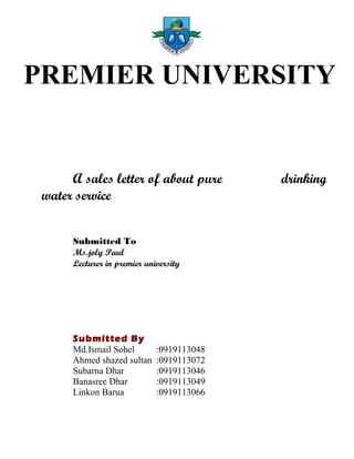 PREMIER UNIVERSITY
A sales letter of about pure drinking
water service
Submitted To
Ms.joly Paul
Lecturer in premier university
Submitted By
Md.Ismail Sohel :0919113048
Ahmed shazed sultan :0919113072
Subarna Dhar :0919113046
Banasree Dhar :0919113049
Linkon Barua :0919113066
 