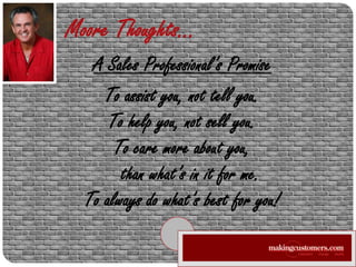 Moore Thoughts… A Sales Professional’s Promise To assist you, not tell you. To help you, not sell you. To care more about you,     than what’s in it for me. To always do what’s best for you! 