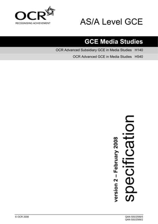 AS/A Level GCE

                             GCE Media Studies
             OCR Advanced Subsidiary GCE in Media Studies H140
                      OCR Advanced GCE in Media Studies H540




                                             version 2 – February 2008




© OCR 2008                                                               QAN 500/2599/5
                                                                         QAN 500/2589/2
 
