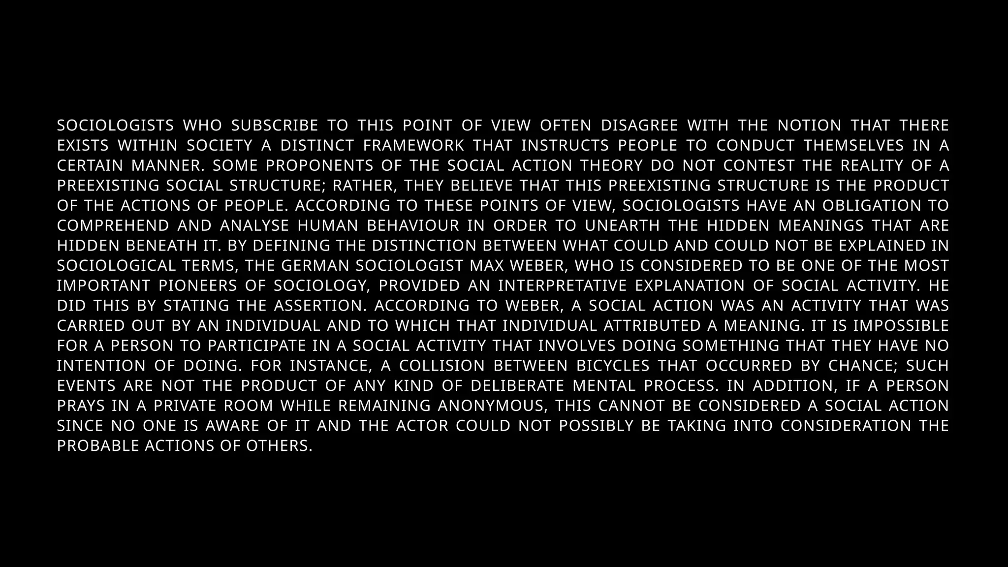 SOCIOLOGISTS WHO SUBSCRIBE TO THIS POINT OF VIEW OFTEN DISAGREE WITH THE NOTION THAT THERE
EXISTS WITHIN SOCIETY A DISTINCT FRAMEWORK THAT INSTRUCTS PEOPLE TO CONDUCT THEMSELVES IN A
CERTAIN MANNER. SOME PROPONENTS OF THE SOCIAL ACTION THEORY DO NOT CONTEST THE REALITY OF A
PREEXISTING SOCIAL STRUCTURE; RATHER, THEY BELIEVE THAT THIS PREEXISTING STRUCTURE IS THE PRODUCT
OF THE ACTIONS OF PEOPLE. ACCORDING TO THESE POINTS OF VIEW, SOCIOLOGISTS HAVE AN OBLIGATION TO
COMPREHEND AND ANALYSE HUMAN BEHAVIOUR IN ORDER TO UNEARTH THE HIDDEN MEANINGS THAT ARE
HIDDEN BENEATH IT. BY DEFINING THE DISTINCTION BETWEEN WHAT COULD AND COULD NOT BE EXPLAINED IN
SOCIOLOGICAL TERMS, THE GERMAN SOCIOLOGIST MAX WEBER, WHO IS CONSIDERED TO BE ONE OF THE MOST
IMPORTANT PIONEERS OF SOCIOLOGY, PROVIDED AN INTERPRETATIVE EXPLANATION OF SOCIAL ACTIVITY. HE
DID THIS BY STATING THE ASSERTION. ACCORDING TO WEBER, A SOCIAL ACTION WAS AN ACTIVITY THAT WAS
CARRIED OUT BY AN INDIVIDUAL AND TO WHICH THAT INDIVIDUAL ATTRIBUTED A MEANING. IT IS IMPOSSIBLE
FOR A PERSON TO PARTICIPATE IN A SOCIAL ACTIVITY THAT INVOLVES DOING SOMETHING THAT THEY HAVE NO
INTENTION OF DOING. FOR INSTANCE, A COLLISION BETWEEN BICYCLES THAT OCCURRED BY CHANCE; SUCH
EVENTS ARE NOT THE PRODUCT OF ANY KIND OF DELIBERATE MENTAL PROCESS. IN ADDITION, IF A PERSON
PRAYS IN A PRIVATE ROOM WHILE REMAINING ANONYMOUS, THIS CANNOT BE CONSIDERED A SOCIAL ACTION
SINCE NO ONE IS AWARE OF IT AND THE ACTOR COULD NOT POSSIBLY BE TAKING INTO CONSIDERATION THE
PROBABLE ACTIONS OF OTHERS.
 