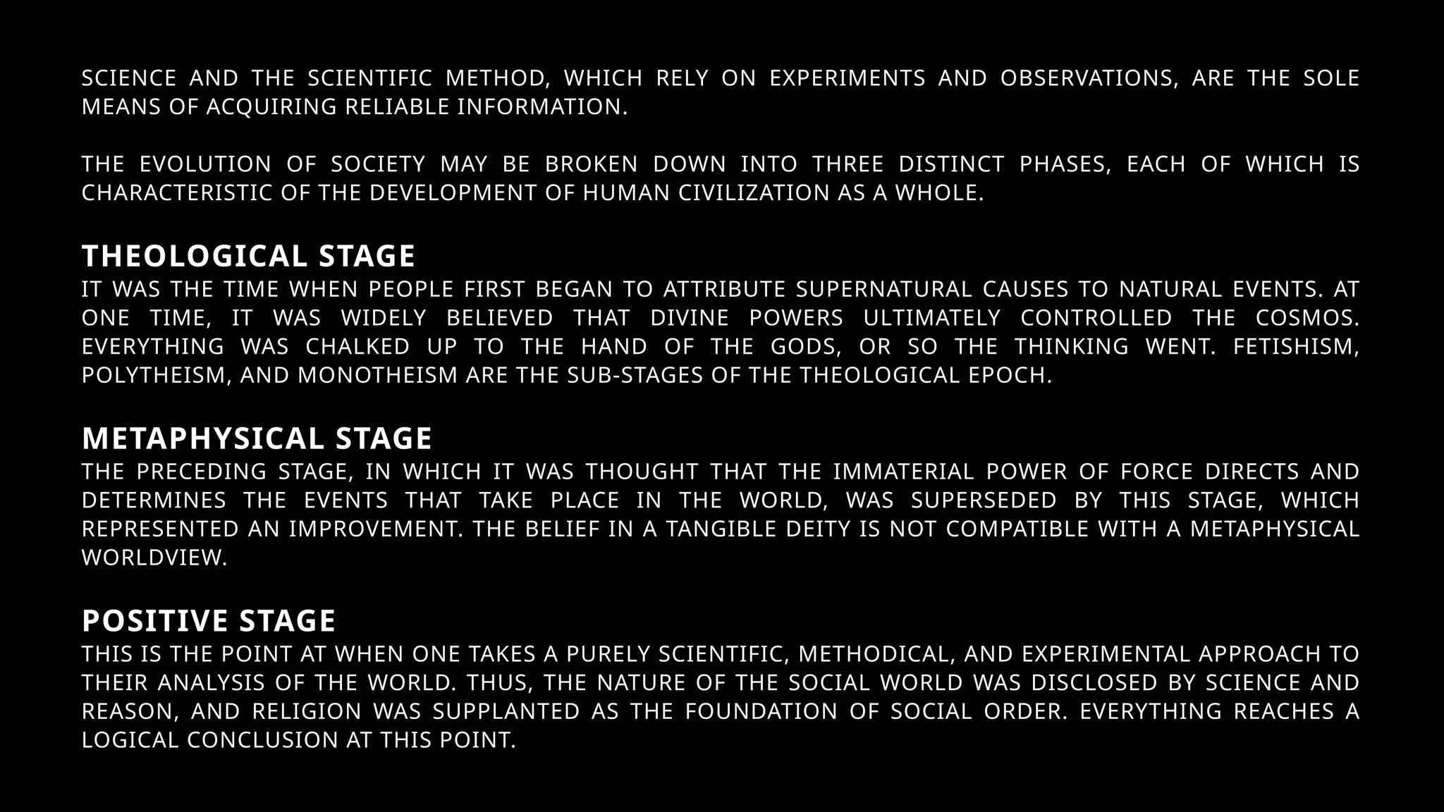 SCIENCE AND THE SCIENTIFIC METHOD, WHICH RELY ON EXPERIMENTS AND OBSERVATIONS, ARE THE SOLE
MEANS OF ACQUIRING RELIABLE INFORMATION.
THE EVOLUTION OF SOCIETY MAY BE BROKEN DOWN INTO THREE DISTINCT PHASES, EACH OF WHICH IS
CHARACTERISTIC OF THE DEVELOPMENT OF HUMAN CIVILIZATION AS A WHOLE.
THEOLOGICAL STAGE
IT WAS THE TIME WHEN PEOPLE FIRST BEGAN TO ATTRIBUTE SUPERNATURAL CAUSES TO NATURAL EVENTS. AT
ONE TIME, IT WAS WIDELY BELIEVED THAT DIVINE POWERS ULTIMATELY CONTROLLED THE COSMOS.
EVERYTHING WAS CHALKED UP TO THE HAND OF THE GODS, OR SO THE THINKING WENT. FETISHISM,
POLYTHEISM, AND MONOTHEISM ARE THE SUB-STAGES OF THE THEOLOGICAL EPOCH.
METAPHYSICAL STAGE
THE PRECEDING STAGE, IN WHICH IT WAS THOUGHT THAT THE IMMATERIAL POWER OF FORCE DIRECTS AND
DETERMINES THE EVENTS THAT TAKE PLACE IN THE WORLD, WAS SUPERSEDED BY THIS STAGE, WHICH
REPRESENTED AN IMPROVEMENT. THE BELIEF IN A TANGIBLE DEITY IS NOT COMPATIBLE WITH A METAPHYSICAL
WORLDVIEW.
POSITIVE STAGE
THIS IS THE POINT AT WHEN ONE TAKES A PURELY SCIENTIFIC, METHODICAL, AND EXPERIMENTAL APPROACH TO
THEIR ANALYSIS OF THE WORLD. THUS, THE NATURE OF THE SOCIAL WORLD WAS DISCLOSED BY SCIENCE AND
REASON, AND RELIGION WAS SUPPLANTED AS THE FOUNDATION OF SOCIAL ORDER. EVERYTHING REACHES A
LOGICAL CONCLUSION AT THIS POINT.
 