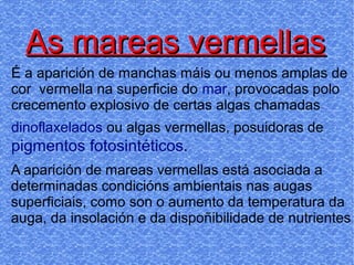 As mareas vermellasAs mareas vermellas
É a aparición de manchas máis ou menos amplas de
cor vermella na superficie do mar, provocadas polo
crecemento explosivo de certas algas chamadas
dinoflaxelados ou algas vermellas, posuidoras de
pigmentos fotosintéticos.
A aparición de mareas vermellas está asociada a
determinadas condicións ambientais nas augas
superficiais, como son o aumento da temperatura da
auga, da insolación e da dispoñibilidade de nutrientes.
 