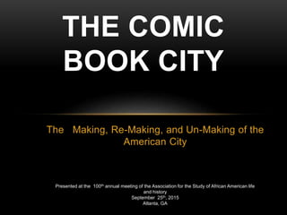 The Making, Re-Making, and Un-Making of the
American City
THE COMIC
BOOK CITY
Presented at the 100th annual meeting of the Association for the Study of African American life
and history
September 25th, 2015
Atlanta, GA
 