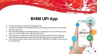 BHIM UPI App
❏ The first UPI app ever made and still going strong.
❏ This app is developed and released by NPCI and is perhaps the simplest to use and the
fastest on app store.
❏ With minimalistic design and simple approach, it is designed in a way such that you can
access its services with just a single tap of the button.
❏ User experience is great, and it has all the features that there should be in a UPI app
which includes sending and requesting money, checking balance, changing PINs etc.
❏ You have the option to send money using UPI ID or QR code and mobile number as well
of the beneficiary.
 