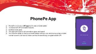 PhonePe App
❏ PhonePe is not only a UPI app but it’s also a mobile wallet.
❏ Contains both UPI and wallet features.
❏ Interface looks great.
❏ The app works well on all connections types and speed.
❏ You have the ability to check your bank balance and you can send money using a mobile
number as well. Just have to make sure that the beneficiary is registered with UPI.
 