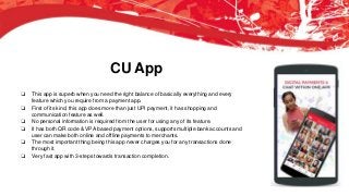CU App
❏ This app is superb when you need the right balance of basically everything and every
feature which you require from a payment app.
❏ First of its kind, this app does more than just UPI payment, it has shopping and
communication feature as well.
❏ No personal information is required from the user for using any of its feature.
❏ It has both QR code & VPA based payment options, supports multiple bank accounts and
user can make both online and offline payments to merchants.
❏ The most important thing being this app never charges you for any transactions done
through it.
❏ Very fast app with 3-steps towards transaction completion.
 