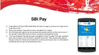 SBI Pay
❏ A standalone UPI app of SBI (State Bank Of India), the app is as secure as it gets and is
quite easy to use.
❏ Great user interface, transactions can be completed in 3-4 steps.
❏ All of the important options can be accessed very quickly and are on the main screen of
the app like change PIN, balance enquiry, sending and requesting money.
❏ The only drawback I felt was the app’s workability in terms of speed. This was a problem
back when it started, and it has been a problem ever since. They should really improve
things on this front. Takes around more than a minute just to log in even on a 4G network
sometimes which is just not acceptable by users.
 