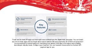 Axis Pay
This is a great app by AXIS Bank. I have yet to see a crystal-clear UI better than Axis Pay. The
closest I believe was of CUApp. The app’s home-screen displays two options, sending and
requesting money. Rest of the options are cleverly placed in the side navigation. This app uses a
6-digit password. App is fast but lacks minimum number of steps in completing a transaction.
These are the best UPI apps out there right now contributing to the digital India campaign. You can install
any one of these apps and can forget about cash & debit/credit card payments. All of them are great but if
you are looking for a great balance in everything from speed of the app to its feature-wise usability,
according to majority users, CUApp is your best bet. You can however choose which is the best UPI
payment app for you.
 