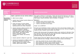 V1 Cambridge International AS & A Level Information Technology (9626) – from 2017 11
Learning objectives Suggested teaching activities
Syllabus ref
and Key
concepts
2.2
Key concept:
Hardware and
software
System, application and user interface software
 define the term software
 evaluate types of software (system software and
application software)
 explain the purpose of system software
(including: compilers, linkers, device drivers,
operating systems and utilities, interpreters)
 evaluate application software (including: word
processing, spreadsheet, database
management systems, control software,
measuring software, applets and apps, photo
editing software, video editing software,
graphics manipulation software,
communications software, web authoring
software)
 evaluate application software for a given task
 evaluate the characteristics of different types of
user interface (including: command line
interface, graphical user interface, dialogue
interface, gesture based interface)
Play a game of ‘What am I?’ with learners. Create cards with the title ‘What am I?’ and have a
description of each type of system software, application software and utility software. Learners
need to guess, using the information about the software. For example:
What am I?
 I transform source code into machine code
 I transform the whole of the program at once
 I create an executable file as an output
Answer: I am a COMPILER
This game can be developed by having a single clue on each card and having three/four clues
for each software type. Learners work in pairs and read a clue at a time. The aim of the game is
to guess the type of software using the fewest clues. (P) (F)
Learners briefly discuss each of the application software types, searching for information if they
don’t know any of them. (P) They then think of and write down a suitable task for each of the
types. (I) In pairs, they compare their answers. (P)
Summarise findings with a class discussion. (W)
Provide learners with the four different types of user interface. Give them a task to complete,
such as create and store a message. Ask them to write down answers to the following:
 Could they complete the task using each different interface?
 Which interface was easiest to use to complete the task? Why?
 What characteristics can they identify for each interface?
 What characteristics (if any) are missing for each interface? (I) (H)
 