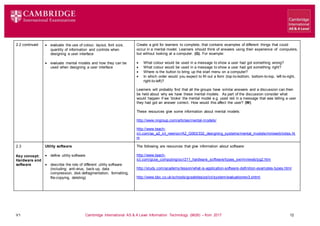 V1 Cambridge International AS & A Level Information Technology (9626) – from 2017 12
2.2 continued  evaluate the use of colour, layout, font size,
quantity of information and controls when
designing a user interface
 evaluate mental models and how they can be
used when designing a user interface
Create a grid for learners to complete, that contains examples of different things that could
occur in a mental model. Learners should think of answers using their experience of computers,
but without looking at a computer. (G). For example:
 What colour would be used in a message to show a user had got something wrong?
 What colour would be used in a message to show a user had got something right?
 Where is the button to bring up the start menu on a computer?
 In which order would you expect to fill out a form (top-to-bottom, bottom-to-top, left-to-right,
right-to-left)?
Learners will probably find that all the groups have similar answers and a discussion can then
be held about why we have these mental models. As part of the discussion consider what
would happen if we ‘broke’ the mental model e.g. used red in a message that was telling a user
they had got an answer correct. How would this affect the user? (W)
These resources give some information about mental models:
http://www.nngroup.com/articles/mental-models/
http://www.teach-
ict.com/as_a2_ict_new/ocr/A2_G063/332_designing_systems/mental_models/miniweb/index.ht
m
2.3
Key concept:
Hardware and
software
Utility software
 define utility software
 describe the role of different utility software
(including: anti-virus, back-up, data
compression, disk defragmentation, formatting,
file-copying, deleting)
The following are resources that give information about software:
http://www.teach-
ict.com/gcse_computing/ocr/211_hardware_software/types_sw/miniweb/pg2.htm
http://study.com/academy/lesson/what-is-application-software-definition-examples-types.html
http://www.bbc.co.uk/schools/gcsebitesize/ict/system/evaluationrev3.shtml
 