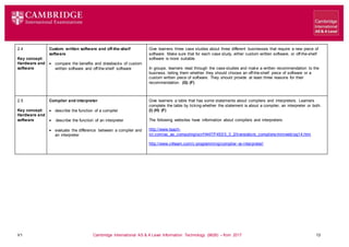 V1 Cambridge International AS & A Level Information Technology (9626) – from 2017 13
2.4
Key concept:
Hardware and
software
Custom written software and off-the-shelf
software
 compare the benefits and drawbacks of custom
written software and off-the-shelf software
Give learners three case studies about three different businesses that require a new piece of
software. Make sure that for each case study, either custom written software, or off-the-shelf
software is more suitable.
In groups, learners read through the case studies and make a written recommendation to the
business, telling them whether they should choose an off-the-shelf piece of software or a
custom written piece of software. They should provide at least three reasons for their
recommendation. (G) (F)
2.5
Key concept:
Hardware and
software
Compiler and interpreter
 describe the function of a compiler
 describe the function of an interpreter
 evaluate the difference between a compiler and
an interpreter
Give learners a table that has some statements about compilers and interpreters. Learners
complete the table by ticking whether the statement is about a compiler, an interpreter or both.
(I) (H) (F)
The following websites have information about compilers and interpreters:
http://www.teach-
ict.com/as_as_computing/ocr/H447/F453/3_3_2/translators_compilers/miniweb/pg14.htm
http://www.c4learn.com/c-programming/compiler-vs-interpreter/
 