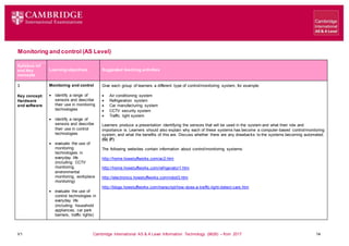 V1 Cambridge International AS & A Level Information Technology (9626) – from 2017 14
Monitoring and control (AS Level)
Learning objectives Suggested teaching activities
Syllabus ref
and Key
concepts
3
Key concept:
Hardware
and software
Monitoring and control
 identify a range of
sensors and describe
their use in monitoring
technologies
 identify a range of
sensors and describe
their use in control
technologies
 evaluate the use of
monitoring
technologies in
everyday life
(including: CCTV
monitoring,
environmental
monitoring, workplace
monitoring)
 evaluate the use of
control technologies in
everyday life
(including: household
appliances, car park
barriers, traffic lights)
Give each group of learners a different type of control/monitoring system, for example:
 Air conditioning system
 Refrigeration system
 Car manufacturing system
 CCTV security system
 Traffic light system
Learners produce a presentation identifying the sensors that will be used in the system and what their role and
importance is. Learners should also explain why each of these systems has become a computer-based control/monitoring
system, and what the benefits of this are. Discuss whether there are any drawbacks to the systems becoming automated.
(G) (F)
The following websites contain information about control/monitoring systems:
http://home.howstuffworks.com/ac2.htm
http://home.howstuffworks.com/refrigerator1.htm
http://electronics.howstuffworks.com/robot3.htm
http://blogs.howstuffworks.com/transcript/how-does-a-traffic-light-detect-cars.htm
 