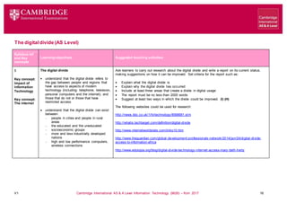 V1 Cambridge International AS & A Level Information Technology (9626) – from 2017 16
The digitaldivide (AS Level)
Learning objectives Suggested teaching activities
Syllabus ref
and Key
concepts
5
Key concept:
Impact of
Information
Technology
Key concept:
The internet
The digital divide
 understand that the digital divide refers to
the gap between people and regions that
have access to aspects of modern
technology (including: telephone, television,
personal computers and the internet), and
those that do not or those that have
restricted access
 understand that the digital divide can exist
between:
 people in cities and people in rural
areas
 the educated and the uneducated
 socioeconomic groups
 more and less industrially developed
nations
 high and low performance computers,
wireless connections
Ask learners to carry out research about the digital divide and write a report on its current status,
making suggestions on how it can be improved. Set criteria for the report such as:
 Explain what the digital divide is
 Explain why the digital divide has occurred
 Include at least three areas that create a divide in digital usage
 The report must be no less than 2000 words
 Suggest at least two ways in which the divide could be improved. (I) (H)
The following websites could be used for research:
http://news.bbc.co.uk/1/hi/technology/8568681.stm
http://whatis.techtarget.com/definition/digital-divide
http://www.internetworldstats.com/links10.htm
http://www.theguardian.com/global-development-professionals-network/2014/jan/24/digital-divide-
access-to-information-africa
http://www.edutopia.org/blog/digital-divide-technology-internet-access-mary-beth-hertz
 