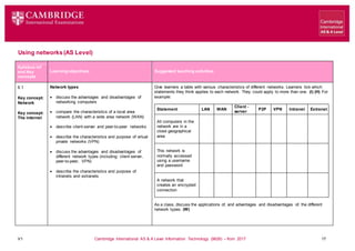 V1 Cambridge International AS & A Level Information Technology (9626) – from 2017 17
Using networks(AS Level)
Learning objectives Suggested teaching activities
Syllabus ref
and Key
concepts
6.1
Key concept:
Network
Key concept:
The internet
Network types
 discuss the advantages and disadvantages of
networking computers
 compare the characteristics of a local area
network (LAN) with a wide area network (WAN)
 describe client-server and peer-to-peer networks
 describe the characteristics and purpose of virtual
private networks (VPN)
 discuss the advantages and disadvantages of
different network types (including: client-server,
peer-to-peer, VPN)
 describe the characteristics and purpose of
intranets and extranets
Give learners a table with various characteristics of different networks. Learners tick which
statements they think applies to each network. They could apply to more than one. (I) (H) For
example:
Statement LAN WAN
Client -
server
P2P VPN Intranet Extranet
All computers in the
network are in a
close geographical
area
This network is
normally accessed
using a username
and password
A network that
creates an encrypted
connection
As a class, discuss the applications of, and advantages and disadvantages of, the different
network types. (W)
 