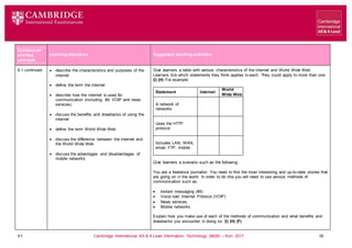 V1 Cambridge International AS & A Level Information Technology (9626) – from 2017 18
Learning objectives Suggested teaching activities
Syllabus ref
and Key
concepts
6.1 continued  describe the characteristics and purposes of the
internet
 define the term the internet
 describe how the internet is used for
communication (including: IM, VOIP and news
services)
 discuss the benefits and drawbacks of using the
internet
 define the term World Wide Web
 discuss the difference between the internet and
the World Wide Web
 discuss the advantages and disadvantages of
mobile networks
Give learners a table with various characteristics of the internet and World Wide Web.
Learners tick which statements they think applies to each. They could apply to more than one.
(I) (H) For example:
Statement Internet
World
Wide Web
A network of
networks
Uses the HTTP
protocol
Includes LAN, WAN,
email, FTP, mobile
Give learners a scenario such as the following:
You are a freelance journalist. You need to find the most interesting and up-to-date stories that
are going on in the world. In order to do this you will need to use various methods of
communication such as:
 Instant messaging (IM)
 Voice over Internet Protocol (VOIP)
 News services
 Mobile networks
Explain how you make use of each of the methods of communication and what benefits and
drawbacks you encounter in doing so. (I) (H) (F)
 