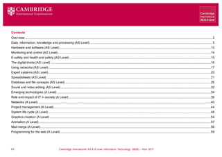 V1 Cambridge International AS & A Level Information Technology (9626) – from 2017
Contents
Overview............................................................................................................................................................................................................................................. 2
Data, information, knowledge and processing (AS Level) .......................................................................................................................................................... 5
Hardware and software (AS Level)...............................................................................................................................................................................................10
Monitoring and control (AS Level).................................................................................................................................................................................................14
E-safety and health and safety (AS Level) ..................................................................................................................................................................................15
The digital divide (AS Level) ..........................................................................................................................................................................................................16
Using networks (AS Level).............................................................................................................................................................................................................17
Expert systems (AS Level).............................................................................................................................................................................................................20
Spreadsheets (AS Level) ...............................................................................................................................................................................................................21
Database and file concepts (AS Level)........................................................................................................................................................................................26
Sound and video editing (AS Level) .............................................................................................................................................................................................32
Emerging technologies (A Level) ..................................................................................................................................................................................................34
Role and impact of IT in society (A Level) ...................................................................................................................................................................................36
Networks (A Level)..........................................................................................................................................................................................................................40
Project management (A Level)......................................................................................................................................................................................................44
System life cycle (A Level).............................................................................................................................................................................................................48
Graphics creation (A Level) ...........................................................................................................................................................................................................54
Animation (A Level).........................................................................................................................................................................................................................57
Mail merge (A Level).......................................................................................................................................................................................................................58
Programming for the web (A Level)..............................................................................................................................................................................................59
 