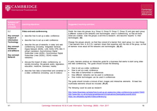V1 Cambridge International AS & A Level Information Technology (9626) – from 2017 19
Learning objectives Suggested teaching activities
Syllabus ref
and Key
concepts
6.2
Key concept:
Impact of
Information
Technology
Key concept:
Hardware
and software
Key concept:
Network
Video and web conferencing
 describe how to set up a video conference
 describe how to set up a web conference
 describe the use of networks in video and web
conferencing (including: Integrated Services
Digital Network (ISDN), LAN, WAN, VPN, 802.11
a/b/g/n (wireless), Asynchronous Digital
Subscriber Lines (ADSL), Synchronous Digital
Subscriber Lines (SDSL), 3G/4G mobile
networks)
 discuss the impact of video conferencing on
society (including: the general public, legislation,
education, medicine, business, media)
 describe how data is transmitted and converted in
a video conference (including: use of codecs)
Divide the class into groups (e.g. Group A, Group B, Group C, Group D) and give each group
a different subset of the networks and technologies used in conferencing, so that all those
listed are covered. Give the groups a set time to research, and become ‘experts’ in, their
technologies. (G)
Change the groups around, so that they consist of a learner from each group (i.e. new Group
1 has learners from A, B,C,D). Learners share their expertise with the rest of the group, so that
all learners know about all the networks and technologies. (G) (F)
In pairs, learners produce an interactive guide for a business that wants to start using video
and web conferencing. The guide should include the following:
 How to set up a video conference
 How to set up a web conference
 How data is transmitted in conferences
 How different networks can be used in conferences
 How mobile technologies can be used in conferences
The guide should include a mixture of text, images and interactive elements. At least two
multimedia elements should be included. (P) (F)
The following could be used as research:
http://www.itbusiness.ca/news/how-to-set-up-an-awesome-video-conferencing-system/15440
http://www.bbc.co.uk/schools/gcsebitesize/ict/implications/2workpatternsrev6.shtml
https://en.wikipedia.org/wiki/Videoconferencing
 