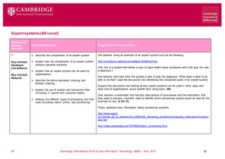 V1 Cambridge International AS & A Level Information Technology (9626) – from 2017 20
Expertsystems(AS Level)
Learning objectives Suggested teaching activities
Syllabus ref
and Key
concepts
7
Key concept:
Hardware
and software
Key concept:
Network
 describe the components of an expert system
 explain how the components of an expert system
produce possible solutions
 explain how an expert system can be used by
organisations
 describe the terms backward chaining and
forward chaining
 explain the use of master and transaction files
(including in: payroll and customer orders)
 analyse the different types of processing and their
uses (including: batch, online, real processing)
Get learners using an example of an expert system such as the following:
http://symptoms.webmd.com/default.htm#introView
(The link is a system that allows a user to input health issue symptoms and it will give the user
a diagnosis.)
Ask learners how they think the system is able to give the diagnosis. What does it need to be
able to do that? Lead the discussion into identifying the component parts of an expert system.
Expand this discussion into looking at how expert systems can be used in other ways and
what kind of organisations would benefit from using them. (W)
Give learners a worksheet that has four descriptions of businesses and the information that
they need to process. Learners need to identify which processing system would be best for the
business to use. (I) (H) (F)
These websites have information about processing systems:
http://www.teach-
ict.com/as_a2_ict_new/ocr/A2_G063/332_designing_systems/processing_methods/miniweb/in
dex.htm
http://www.webopedia.com/TERM/B/batch_processing.html
 