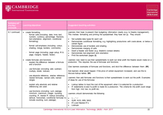 V1 Cambridge International AS & A Level Information Technology (9626) – from 2017 22
Learning objectives Suggested teaching activities
Syllabus ref
and Key
concepts
8.1 continued  create formatting
 format cells (including: date, time, text,
numeric, currency, percentage, fractions,
text orientation, alignment, conditional
formatting)
 format cell emphasis (including: colour,
shading, merge, borders, comments)
 format page (including: page setup, fit to
page, margins, header, footer)
 create formulae and functions
 explain the difference between a formula
and a function
 use formulae (including: add, subtract,
multiply, divide, indices)
 use absolute reference, relative reference,
nested formulae, named cells, named
ranges
 explain why absolute and relative
referencing are used
 use functions (including: sum, average,
minimum, maximum, integer, rounding,
counting, IF, nested IF, lookup (including:
vertical, horizontal), conditional formulae to
include counting, sum, average)
Learners then have to present their budgeting information clearly (e.g. to theatre management).
This involves formatting and printing the spreadsheet they have set up. They should:
 Set suitable data types for each cell
 Demonstrate conditional formatting, e.g. highlighting productions with costs above, or below a
certain figure
 Demonstrate use of borders and shading
 Demonstrate merging of cells
 Insert a header and footer (e.g. theatre’s contact details)
 Demonstrate text alignment and orientation
 Print the worksheet pages (I)
Learners now need to use their spreadsheets to work out what profit the theatre would make on a
production. This requires the use of formulae and functions.
Give learners examples of formulae and functions, and elicit the difference between them. (W)
Ask learners what would happen if the price of certain equipment increased, and use this to
discuss lookup tables. (W)
Learners then add formulae and functions to their spreadsheets to work out the profit. Examples
of ideas for use of the formulae:
 Lookup tables to input the cost of the equipment when it is selected for a production.
 IF statements to see if a profit is made for a production. The criteria for the profit could range
from high, mid, low, no profit etc.
Learners should demonstrate the following:
 +, -, *, /
 SUM, AVG, MIN, MAX
 IF’s and Nested IF’s
 Lookups
 